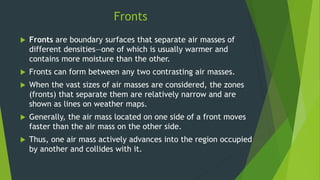 Fronts
 Fronts are boundary surfaces that separate air masses of
different densities—one of which is usually warmer and
contains more moisture than the other.
 Fronts can form between any two contrasting air masses.
 When the vast sizes of air masses are considered, the zones
(fronts) that separate them are relatively narrow and are
shown as lines on weather maps.
 Generally, the air mass located on one side of a front moves
faster than the air mass on the other side.
 Thus, one air mass actively advances into the region occupied
by another and collides with it.
 