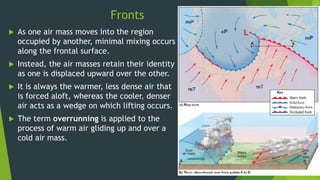 Fronts
 As one air mass moves into the region
occupied by another, minimal mixing occurs
along the frontal surface.
 Instead, the air masses retain their identity
as one is displaced upward over the other.
 It is always the warmer, less dense air that
is forced aloft, whereas the cooler, denser
air acts as a wedge on which lifting occurs.
 The term overrunning is applied to the
process of warm air gliding up and over a
cold air mass.
 