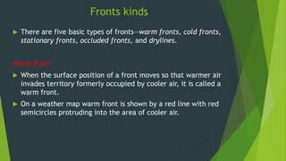 Fronts kinds
 There are five basic types of fronts—warm fronts, cold fronts,
stationary fronts, occluded fronts, and drylines.
Warm front
 When the surface position of a front moves so that warmer air
invades territory formerly occupied by cooler air, it is called a
warm front.
 On a weather map warm front is shown by a red line with red
semicircles protruding into the area of cooler air.
 
