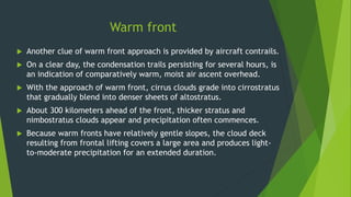 Warm front
 Another clue of warm front approach is provided by aircraft contrails.
 On a clear day, the condensation trails persisting for several hours, is
an indication of comparatively warm, moist air ascent overhead.
 With the approach of warm front, cirrus clouds grade into cirrostratus
that gradually blend into denser sheets of altostratus.
 About 300 kilometers ahead of the front, thicker stratus and
nimbostratus clouds appear and precipitation often commences.
 Because warm fronts have relatively gentle slopes, the cloud deck
resulting from frontal lifting covers a large area and produces light-
to-moderate precipitation for an extended duration.
 