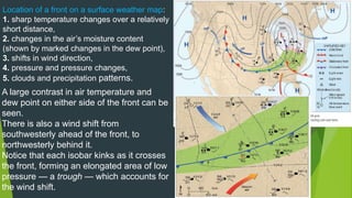 Location of a front on a surface weather map:
1. sharp temperature changes over a relatively
short distance,
2. changes in the air’s moisture content
(shown by marked changes in the dew point),
3. shifts in wind direction,
4. pressure and pressure changes,
5. clouds and precipitation patterns.
A large contrast in air temperature and
dew point on either side of the front can be
seen.
There is also a wind shift from
southwesterly ahead of the front, to
northwesterly behind it.
Notice that each isobar kinks as it crosses
the front, forming an elongated area of low
pressure — a trough — which accounts for
the wind shift.
 