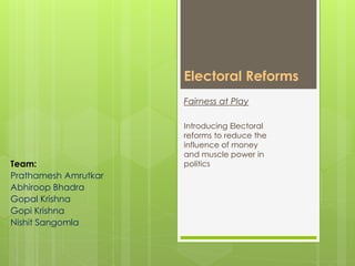 Electoral Reforms
Team:
Prathamesh Amrutkar
Abhiroop Bhadra
Gopal Krishna
Gopi Krishna
Nishit Sangomla
Fairness at Play
Introducing Electoral
reforms to reduce the
influence of money
and muscle power in
politics
 