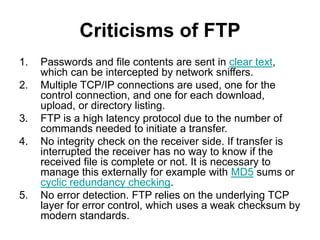 Criticisms of FTP
1. Passwords and file contents are sent in clear text,
which can be intercepted by network sniffers.
2. Multiple TCP/IP connections are used, one for the
control connection, and one for each download,
upload, or directory listing.
3. FTP is a high latency protocol due to the number of
commands needed to initiate a transfer.
4. No integrity check on the receiver side. If transfer is
interrupted the receiver has no way to know if the
received file is complete or not. It is necessary to
manage this externally for example with MD5 sums or
cyclic redundancy checking.
5. No error detection. FTP relies on the underlying TCP
layer for error control, which uses a weak checksum by
modern standards.
 