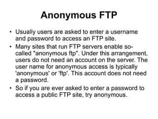 Anonymous FTP
• Usually users are asked to enter a username
and password to access an FTP site.
• Many sites that run FTP servers enable so-
called "anonymous ftp". Under this arrangement,
users do not need an account on the server. The
user name for anonymous access is typically
'anonymous' or 'ftp'. This account does not need
a password.
• So if you are ever asked to enter a password to
access a public FTP site, try anonymous.
 