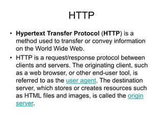 HTTP
• Hypertext Transfer Protocol (HTTP) is a
method used to transfer or convey information
on the World Wide Web.
• HTTP is a request/response protocol between
clients and servers. The originating client, such
as a web browser, or other end-user tool, is
referred to as the user agent. The destination
server, which stores or creates resources such
as HTML files and images, is called the origin
server.
 