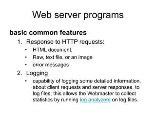 Web server programs
basic common features
1. Response to HTTP requests:
• HTML document,
• Raw, text file, or an image
• error messages
2. Logging
• capability of logging some detailed information,
about client requests and server responses, to
log files; this allows the Webmaster to collect
statistics by running log analyzers on log files.
 