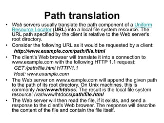 Path translation
• Web servers usually translate the path component of a Uniform
Resource Locator (URL) into a local file system resource. The
URL path specified by the client is relative to the Web server's
root directory.
• Consider the following URL as it would be requested by a client:
http://www.example.com/path/file.html
• The client's Web browser will translate it into a connection to
www.example.com with the following HTTP 1.1 request:
GET /path/file.html HTTP/1.1
Host: www.example.com
• The Web server on www.example.com will append the given path
to the path of its root directory. On Unix machines, this is
commonly /var/www/htdocs. The result is the local file system
resource: /var/www/htdocs/path/file.html
• The Web server will then read the file, if it exists, and send a
response to the client's Web browser. The response will describe
the content of the file and contain the file itself.
 