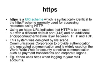 https
• https is a URI scheme which is syntactically identical to
the http:// scheme normally used for accessing
resources using HTTP.
• Using an https: URL indicates that HTTP is to be used,
but with a different default port (443) and an additional
encryption/authentication layer between HTTP and TCP.
• This system was designed by Netscape
Communications Corporation to provide authentication
and encrypted communication and is widely used on the
World Wide Web for security-sensitive communication
such as payment transactions and corporate logons.
• Eg. Yahoo uses https when logging to your mail
accounts.
 