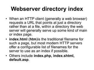 Webserver directory index
• When an HTTP client (generally a web browser)
requests a URL that points at just a directory
rather than at a file, within a directory the web
server will generally serve up some kind of main
or index page.
• index.html (htm)is the traditional filename for
such a page, but most modern HTTP servers
offer a configurable list of filenames for the
server to use as an index if possible.
• Others include index.php, index.shtml,
default.asp.
 