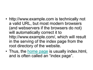 • http://www.example.com is technically not
a valid URL, but most modern browsers
(and webservers if the browsers do not)
will automatically correct it to
http://www.example.com/, which will result
in the serving of the index page from the
root directory of the website.
• Thus, the home page is usually index.html,
and is often called an “index page”.
 