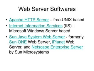 Web Server Softwares
• Apache HTTP Server – free UNIX based
• Internet Information Services (IIS) –
Microsoft Windows Server based
• Sun Java System Web Server - formerly
Sun ONE Web Server, iPlanet Web
Server, and Netscape Enterprise Server
by Sun Microsystems
 