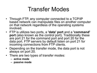 Transfer Modes
• Through FTP, any computer connected to a TCP/IP
based network can manipulate files on another computer
on that network regardless of the operating systems
involved.
• FTP is utilizes two ports, a 'data' port and a 'command'
port (also known as the control port). Traditionally these
are port 21 for the command port and port 20 for the
data port. FTP servers by default listen on port 21 for
incoming connections from FTP clients.
• Depending on the transfer mode, the data port is not
always on port 20.
• There are two types of transfer modes:
– active mode
– passive mode
 