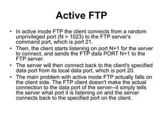 Active FTP
• In active mode FTP the client connects from a random
unprivileged port (N > 1023) to the FTP server's
command port, which is port 21.
• Then, the client starts listening on port N+1 for the server
to connect, and sends the FTP data PORT N+1 to the
FTP server.
• The server will then connect back to the client's specified
data port from its local data port, which is port 20.
• The main problem with active mode FTP actually falls on
the client side. The FTP client doesn't make the actual
connection to the data port of the server--it simply tells
the server what port it is listening on and the server
connects back to the specified port on the client.
 