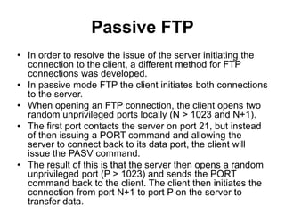 Passive FTP
• In order to resolve the issue of the server initiating the
connection to the client, a different method for FTP
connections was developed.
• In passive mode FTP the client initiates both connections
to the server.
• When opening an FTP connection, the client opens two
random unprivileged ports locally (N > 1023 and N+1).
• The first port contacts the server on port 21, but instead
of then issuing a PORT command and allowing the
server to connect back to its data port, the client will
issue the PASV command.
• The result of this is that the server then opens a random
unprivileged port (P > 1023) and sends the PORT
command back to the client. The client then initiates the
connection from port N+1 to port P on the server to
transfer data.
 