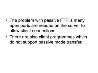 • The problem with passive FTP is many
open ports are needed on the server to
allow client connections.
• There are also client programmes which
do not support passive mode transfer.
 
