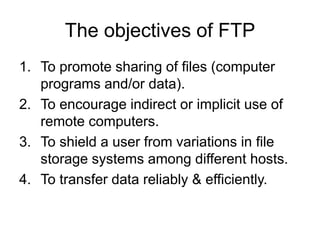 The objectives of FTP
1. To promote sharing of files (computer
programs and/or data).
2. To encourage indirect or implicit use of
remote computers.
3. To shield a user from variations in file
storage systems among different hosts.
4. To transfer data reliably & efficiently.
 