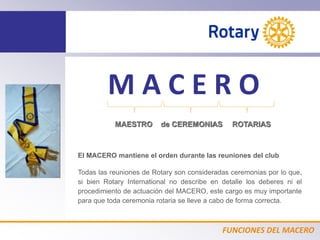 FUNCIONES DEL MACERO
M A C E R O
MAESTRO de CEREMONIAS ROTARIAS
El MACERO mantiene el orden durante las reuniones del club
Todas las reuniones de Rotary son consideradas ceremonias por lo que,
si bien Rotary International no describe en detalle los deberes ni el
procedimiento de actuación del MACERO, este cargo es muy importante
para que toda ceremonia rotaria se lleve a cabo de forma correcta.
 