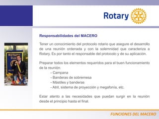 FUNCIONES DEL MACERO
Responsabilidades del MACERO
Tener un conocimiento del protocolo rotario que asegure el desarrollo
de una reunión ordenada y con la solemnidad que caracteriza a
Rotary. Es por tanto el responsable del protocolo y de su aplicación.
Preparar todos los elementos requeridos para el buen funcionamiento
de la reunión:
- Campana
- Banderas de sobremesa
- Mástiles y banderas
- Atril, sistema de proyección y megafonía, etc.
Estar atento a las necesidades que puedan surgir en la reunión
desde el principio hasta el final.
 