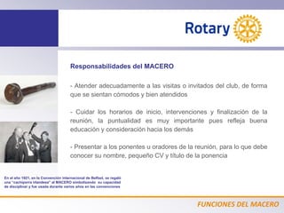FUNCIONES DEL MACERO
Responsabilidades del MACERO
- Atender adecuadamente a las visitas o invitados del club, de forma
que se sientan cómodos y bien atendidos
- Cuidar los horarios de inicio, intervenciones y finalización de la
reunión, la puntualidad es muy importante pues refleja buena
educación y consideración hacia los demás
- Presentar a los ponentes u oradores de la reunión, para lo que debe
conocer su nombre, pequeño CV y título de la ponencia
En el año 1921, en la Convención internacional de Belfast, se regaló
una “cachiporra irlandesa” al MACERO simbolizando su capacidad
de disciplinar y fue usada durante varios años en las convenciones
 