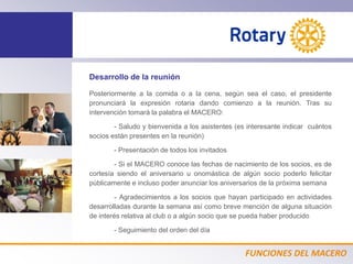 FUNCIONES DEL MACERO
Desarrollo de la reunión
Posteriormente a la comida o a la cena, según sea el caso, el presidente
pronunciará la expresión rotaria dando comienzo a la reunión. Tras su
intervención tomará la palabra el MACERO:
- Saludo y bienvenida a los asistentes (es interesante indicar cuántos
socios están presentes en la reunión)
- Presentación de todos los invitados
- Si el MACERO conoce las fechas de nacimiento de los socios, es de
cortesía siendo el aniversario u onomástica de algún socio poderlo felicitar
públicamente e incluso poder anunciar los aniversarios de la próxima semana
- Agradecimientos a los socios que hayan participado en actividades
desarrolladas durante la semana así como breve mención de alguna situación
de interés relativa al club o a algún socio que se pueda haber producido
- Seguimiento del orden del día
 