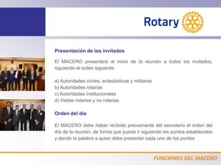 FUNCIONES DEL MACERO
Presentación de los invitados
El MACERO presentará al inicio de la reunión a todos los invitados,
siguiendo el orden siguiente:
a) Autoridades civiles, eclesiásticas y militares
b) Autoridades rotarias
c) Autoridades institucionales
d) Visitas rotarias y no rotarias
Orden del día
El MACERO debe haber recibido previamente del secretario el orden del
día de la reunión, de forma que pueda ir siguiendo los puntos establecidos
y dando la palabra a quien deba presentar cada uno de los puntos
 