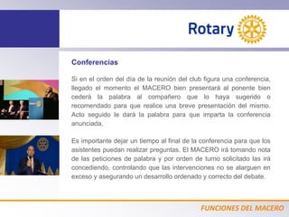 FUNCIONES DEL MACERO
Conferencias
Si en el orden del día de la reunión del club figura una conferencia,
llegado el momento el MACERO bien presentará al ponente bien
cederá la palabra al compañero que lo haya sugerido o
recomendado para que realice una breve presentación del mismo.
Acto seguido le dará la palabra para que imparta la conferencia
anunciada.
Es importante dejar un tiempo al final de la conferencia para que los
asistentes puedan realizar preguntas. El MACERO irá tomando nota
de las peticiones de palabra y por orden de turno solicitado las irá
concediendo, controlando que las intervenciones no se alarguen en
exceso y asegurando un desarrollo ordenado y correcto del debate.
 