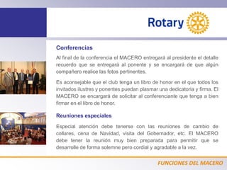 FUNCIONES DEL MACERO
Conferencias
Al final de la conferencia el MACERO entregará al presidente el detalle
recuerdo que se entregará al ponente y se encargará de que algún
compañero realice las fotos pertinentes.
Es aconsejable que el club tenga un libro de honor en el que todos los
invitados ilustres y ponentes puedan plasmar una dedicatoria y firma. El
MACERO se encargará de solicitar al conferenciante que tenga a bien
firmar en el libro de honor.
Reuniones especiales
Especial atención debe tenerse con las reuniones de cambio de
collares, cena de Navidad, visita del Gobernador, etc. El MACERO
debe tener la reunión muy bien preparada para permitir que se
desarrolle de forma solemne pero cordial y agradable a la vez.
 