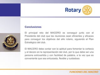 FUNCIONES DEL MACERO
Conclusiones
El principal reto del MACERO es conseguir junto con el
Presidente del club que las reuniones sean eficientes y eficaces
para conseguir los objetivos del año rotario, siguiendo el Plan
Estratégico del club.
El MACERO debe contar con la aptitud para fomentar la cortesía
y el decoro en la representación del club, por lo que debe ser una
persona extrovertida y con facilidad de palabra, a la vez que es
conveniente que sea entusiasta, flexible y cuidadoso.
 