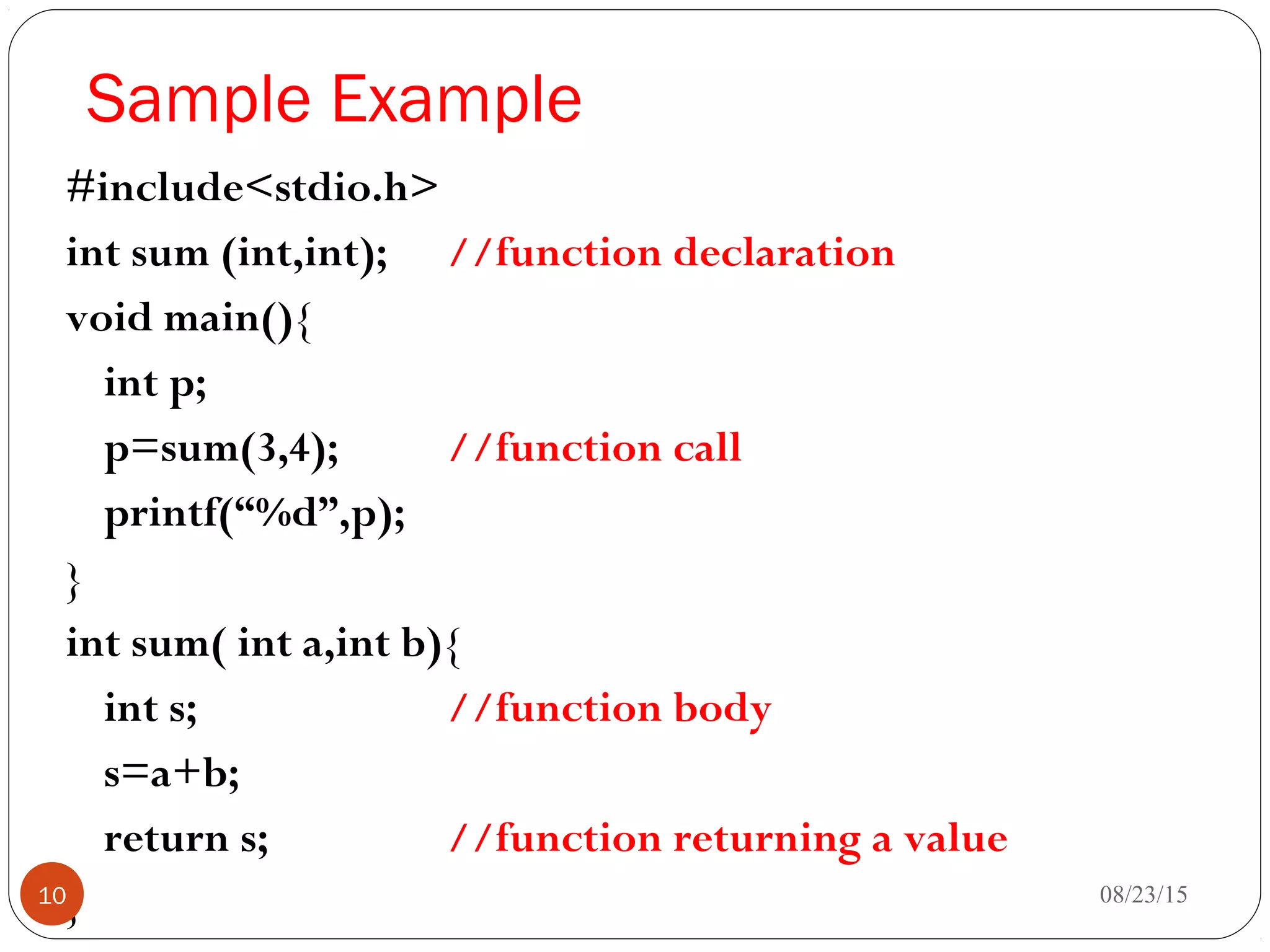 Sample Example
#include<stdio.h>
int sum (int,int); //function declaration
void main(){
int p;
p=sum(3,4); //function call
printf(“%d”,p);
}
int sum( int a,int b){
int s; //function body
s=a+b;
return s; //function returning a value
} 08/23/1510
 