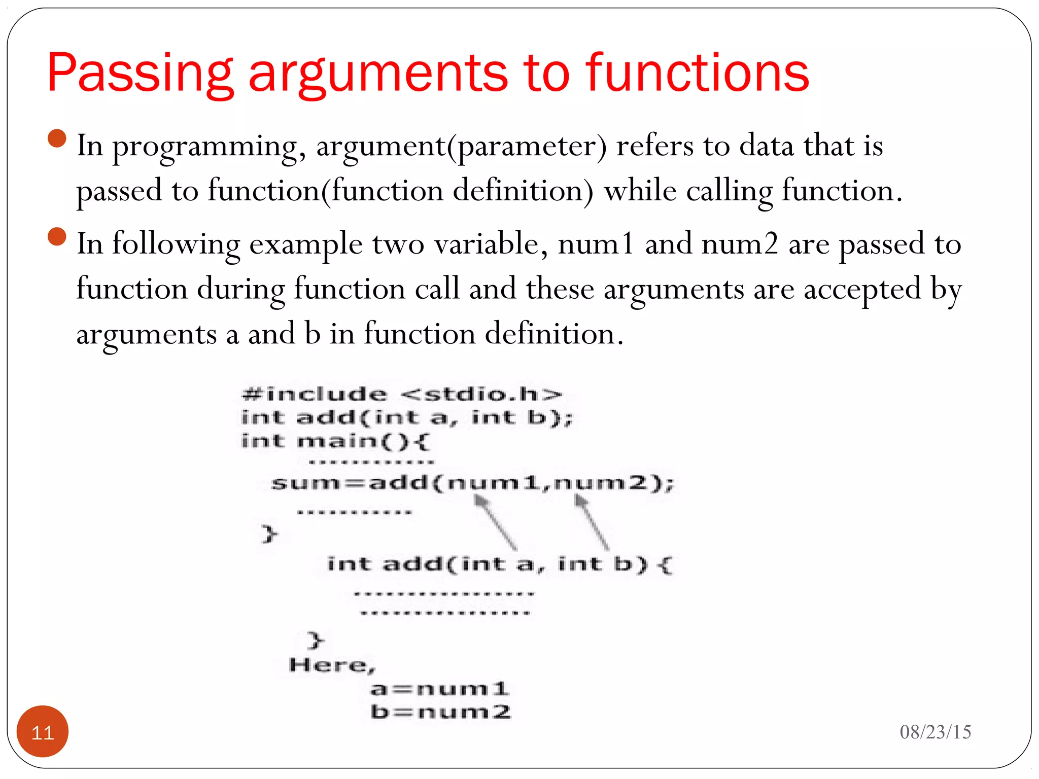 Passing arguments to functions
In programming, argument(parameter) refers to data that is
passed to function(function definition) while calling function.
In following example two variable, num1 and num2 are passed to
function during function call and these arguments are accepted by
arguments a and b in function definition. 
08/23/1511
 