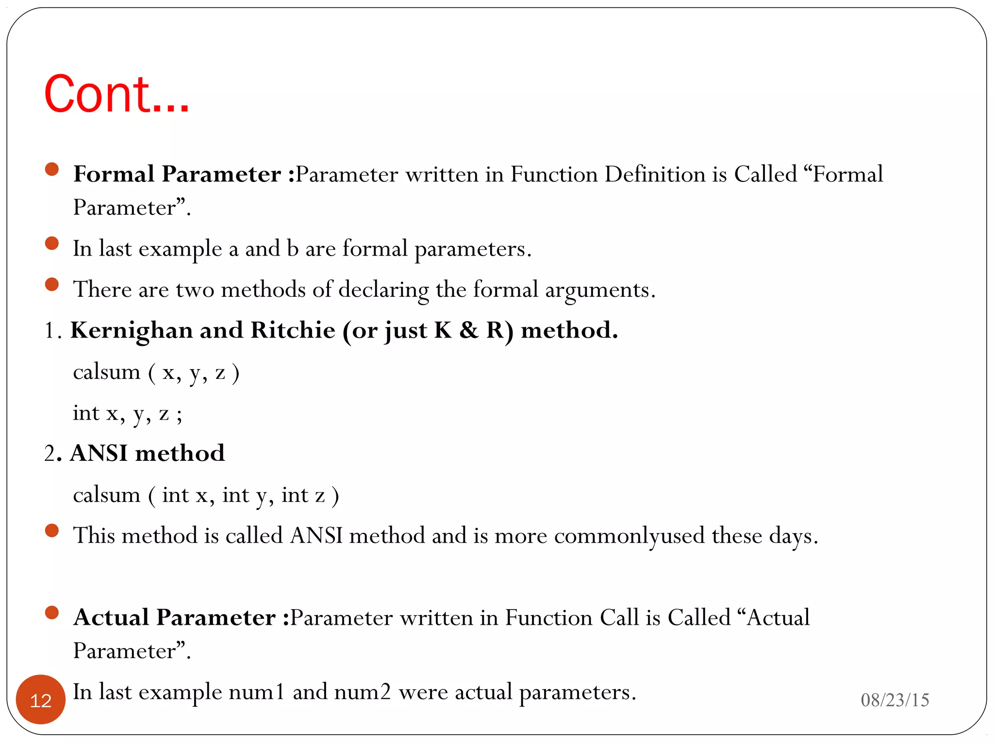 Cont…
 Formal Parameter :Parameter written in Function Definition is Called “Formal
Parameter”.
 In last example a and b are formal parameters.
 There are two methods of declaring the formal arguments.
1. Kernighan and Ritchie (or just K & R) method.
calsum ( x, y, z )
int x, y, z ;
2. ANSI method
calsum ( int x, int y, int z )
 This method is called ANSI method and is more commonlyused these days.
 Actual Parameter :Parameter written in Function Call is Called “Actual
Parameter”.
 In last example num1 and num2 were actual parameters. 08/23/1512
 