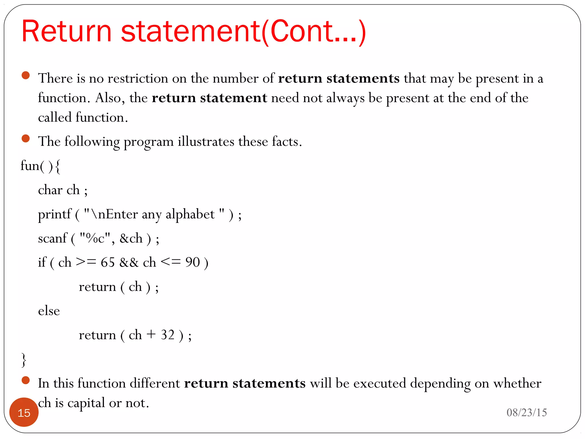 Return statement(Cont…)
 There is no restriction on the number of return statements that may be present in a
function. Also, the return statement need not always be present at the end of the
called function.
 The following program illustrates these facts.
fun( ){
char ch ;
printf ( "nEnter any alphabet " ) ;
scanf ( "%c", &ch ) ;
if ( ch >= 65 && ch <= 90 )
return ( ch ) ;
else
return ( ch + 32 ) ;
}
 In this function different return statements will be executed depending on whether
ch is capital or not.
08/23/1515
 