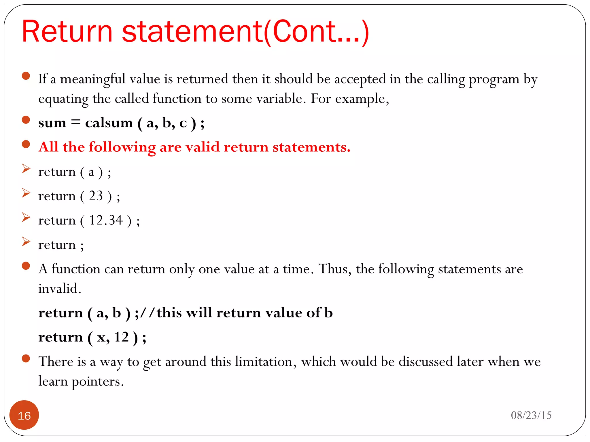 Return statement(Cont…)
 If a meaningful value is returned then it should be accepted in the calling program by
equating the called function to some variable. For example,
 sum = calsum ( a, b, c ) ;
 All the following are valid return statements.
 return ( a ) ;
 return ( 23 ) ;
 return ( 12.34 ) ;
 return ;
 A function can return only one value at a time. Thus, the following statements are
invalid.
return ( a, b ) ;//this will return value of b
return ( x, 12 ) ;
 There is a way to get around this limitation, which would be discussed later when we
learn pointers.
08/23/1516
 