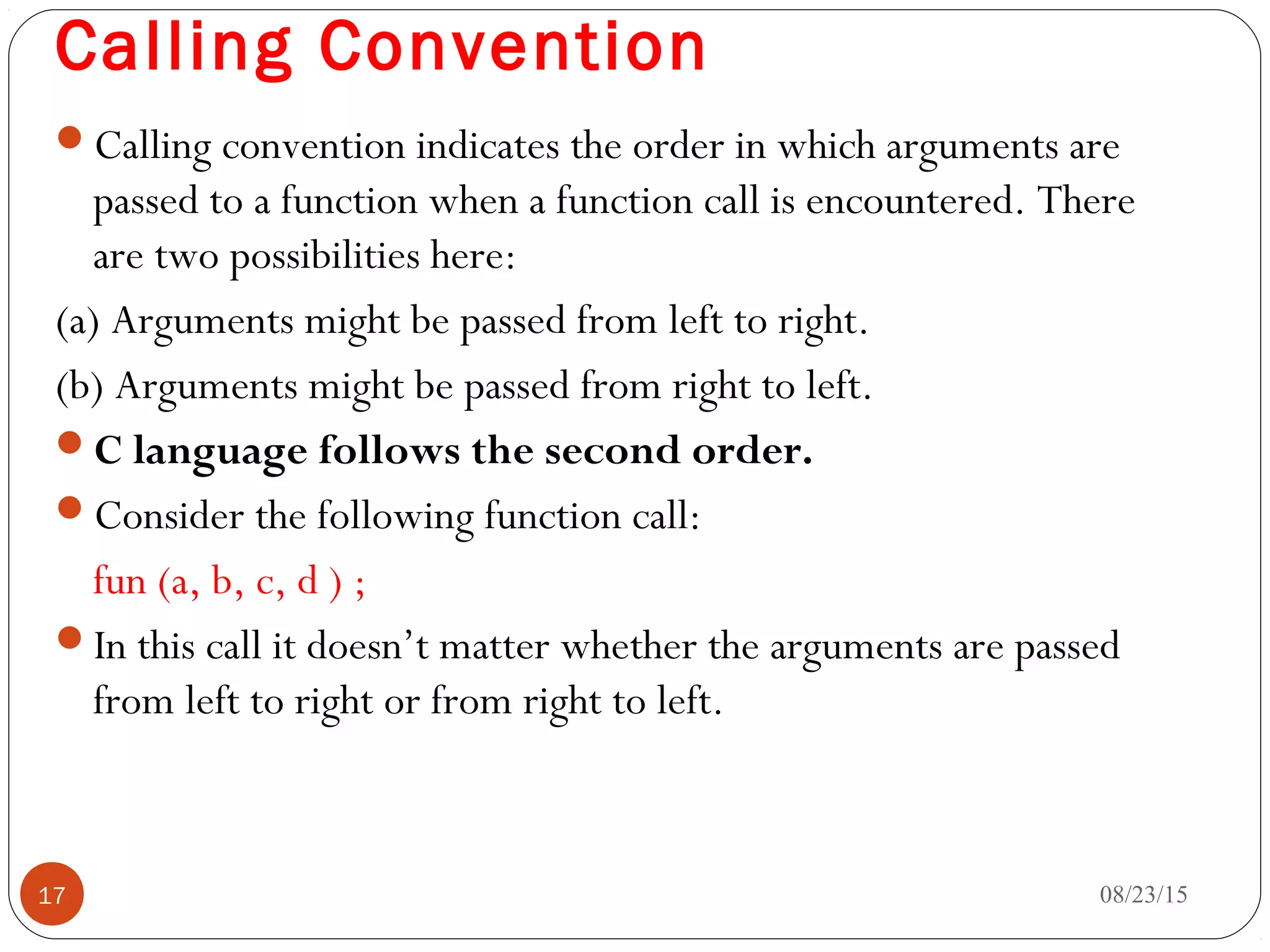 Calling Convention
Calling convention indicates the order in which arguments are
passed to a function when a function call is encountered. There
are two possibilities here:
(a) Arguments might be passed from left to right.
(b) Arguments might be passed from right to left.
C language follows the second order.
Consider the following function call:
fun (a, b, c, d ) ;
In this call it doesn’t matter whether the arguments are passed
from left to right or from right to left.
08/23/1517
 