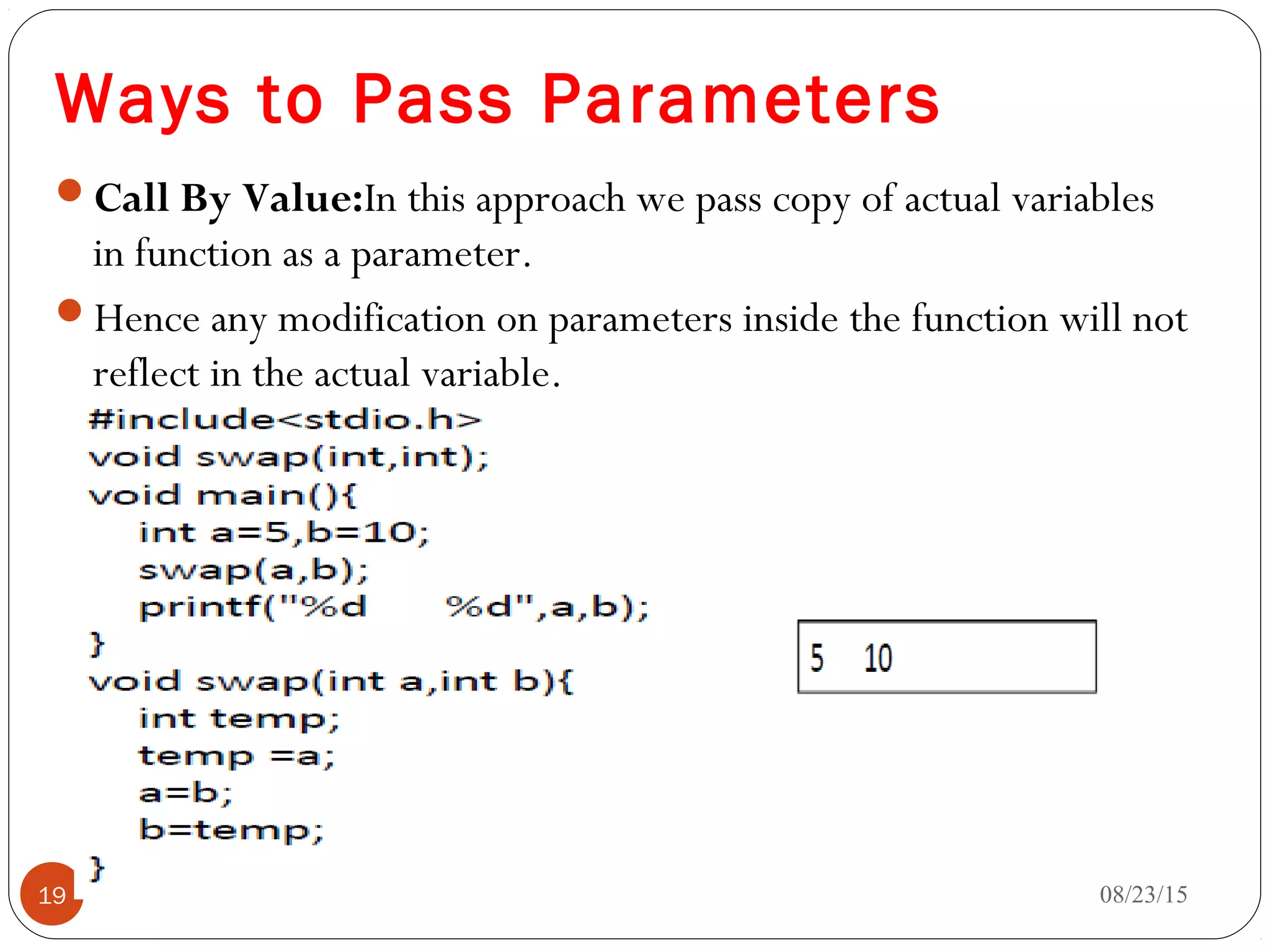 Ways to Pass Parameters
Call By Value:In this approach we pass copy of actual variables
in function as a parameter.
Hence any modification on parameters inside the function will not
reflect in the actual variable.
08/23/1519
 