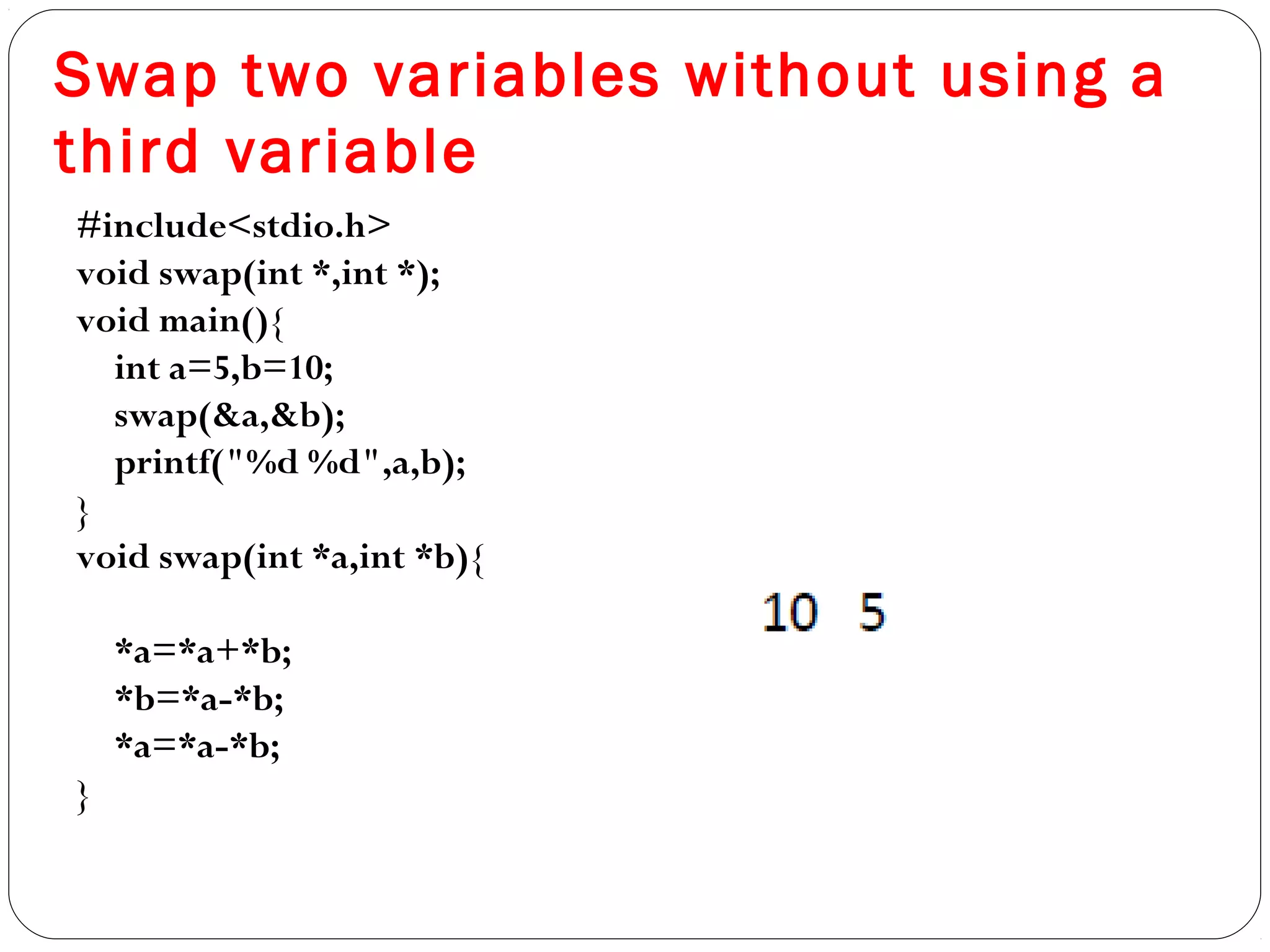 Swap two variables without using a
third variable
#include<stdio.h>
void swap(int *,int *);
void main(){
int a=5,b=10;
swap(&a,&b);
printf("%d %d",a,b);
}
void swap(int *a,int *b){
*a=*a+*b;
*b=*a-*b;
*a=*a-*b;
}
 
