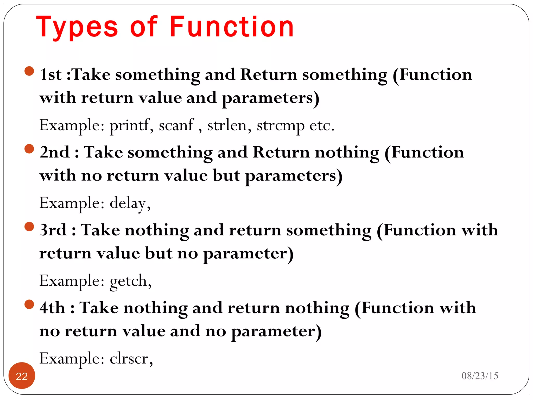 Types of Function
1st :Take something and Return something (Function
with return value and parameters)
Example: printf, scanf , strlen, strcmp etc.
2nd : Take something and Return nothing (Function
with no return value but parameters)
Example: delay,
3rd : Take nothing and return something (Function with
return value but no parameter)
Example: getch,
4th : Take nothing and return nothing (Function with
no return value and no parameter)
Example: clrscr,
08/23/1522
 