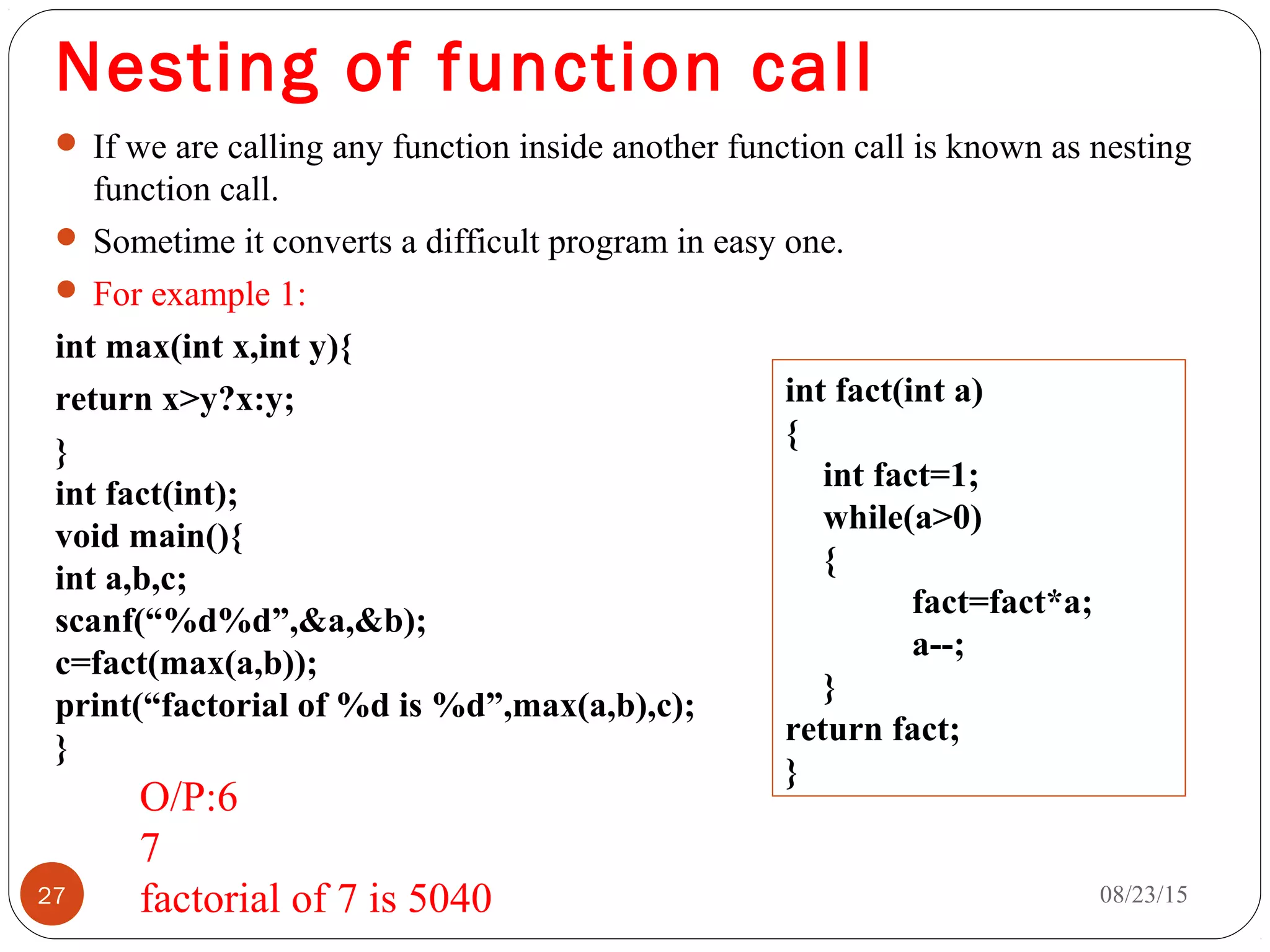 Nesting of function call
 If we are calling any function inside another function call is known as nesting
function call.
 Sometime it converts a difficult program in easy one.
 For example 1:
int max(int x,int y){
return x>y?x:y;
}
int fact(int);
void main(){
int a,b,c;
scanf(“%d%d”,&a,&b);
c=fact(max(a,b));
print(“factorial of %d is %d”,max(a,b),c);
}
08/23/1527
int fact(int a)
{
int fact=1;
while(a>0)
{
fact=fact*a;
a--;
}
return fact; 
}
O/P:6
7
factorial of 7 is 5040
 