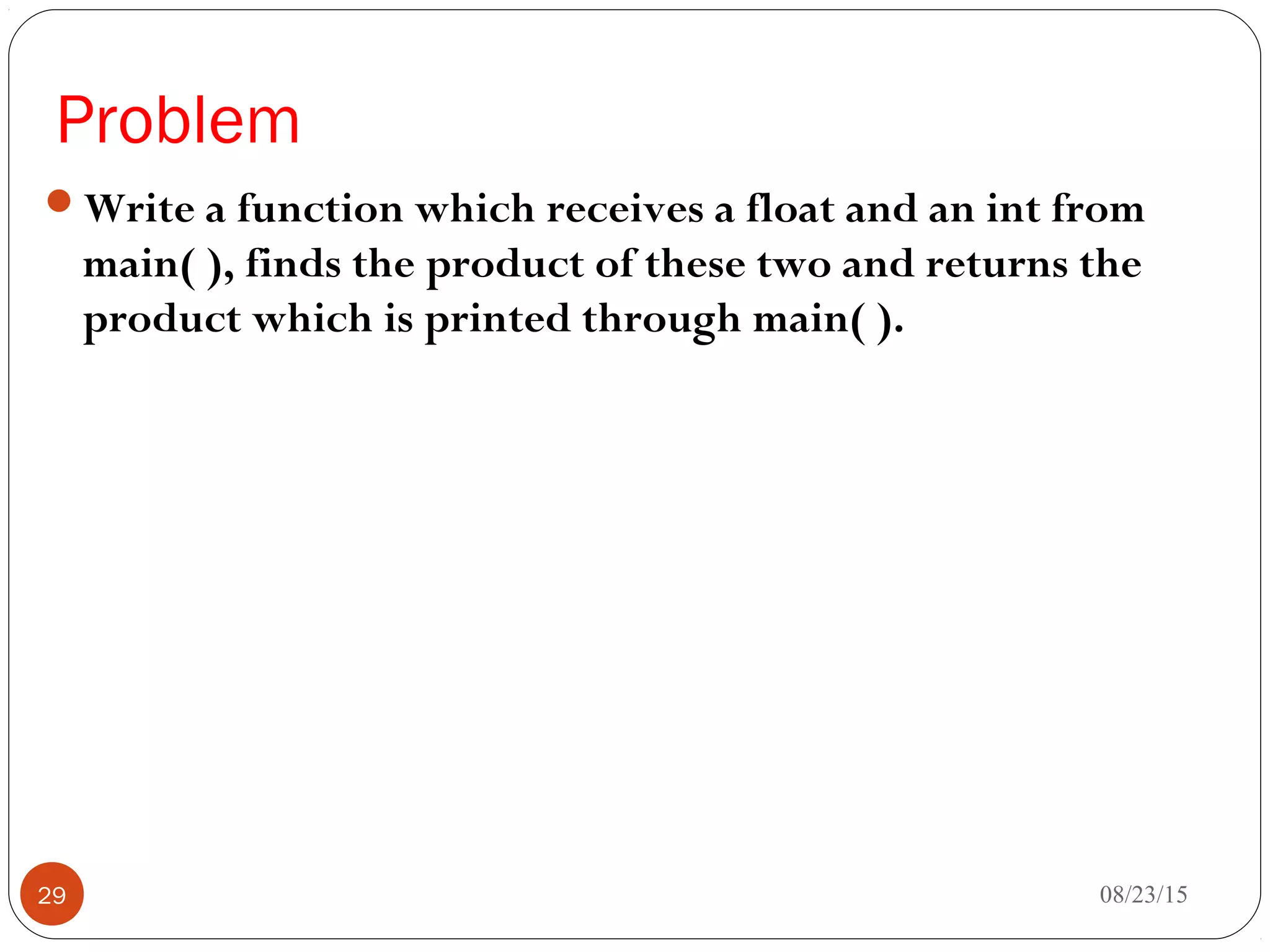 Problem
Write a function which receives a float and an int from
main( ), finds the product of these two and returns the
product which is printed through main( ).
08/23/1529
 