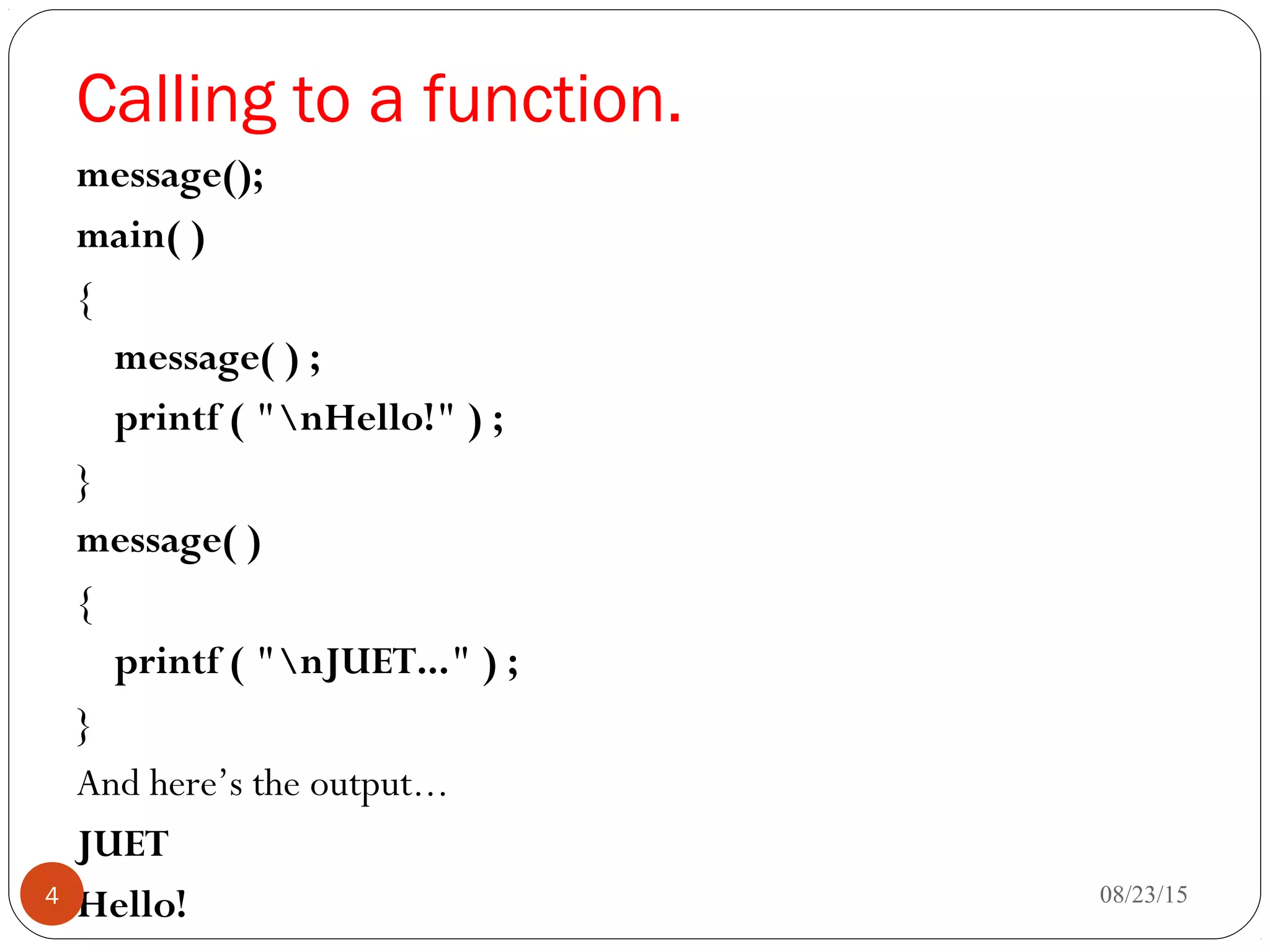 Calling to a function.
message();
main( )
{
message( ) ;
printf ( "nHello!" ) ;
}
message( )
{
printf ( "nJUET..." ) ;
}
And here’s the output...
JUET
Hello! 08/23/154
 