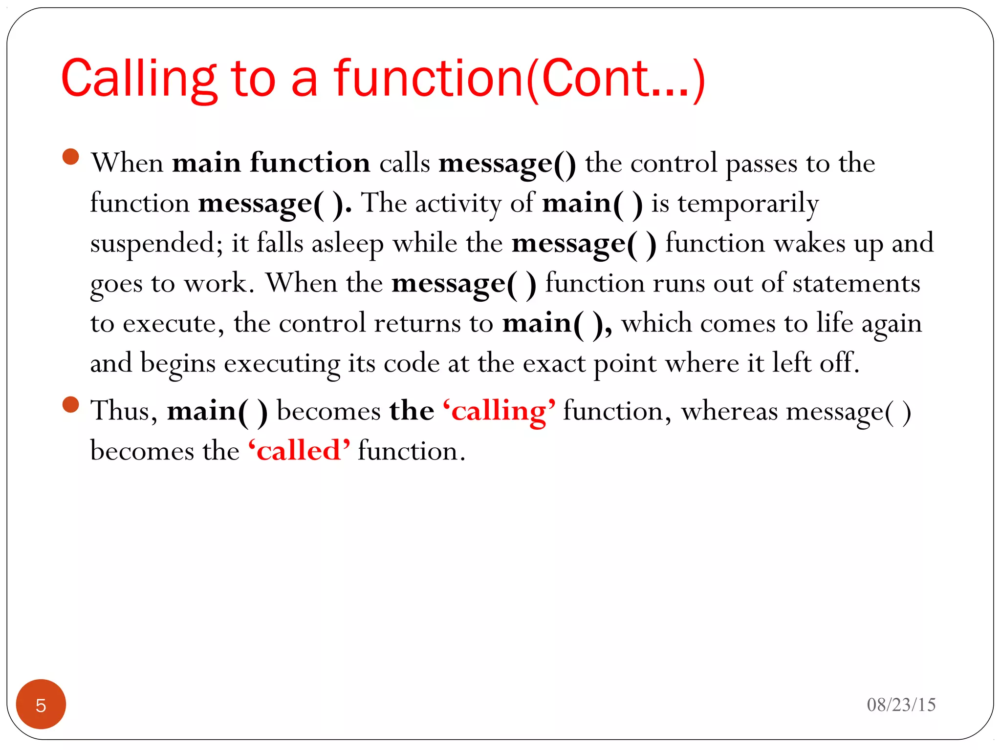 Calling to a function(Cont…)
When main function calls message() the control passes to the
function message( ). The activity of main( ) is temporarily
suspended; it falls asleep while the message( ) function wakes up and
goes to work. When the message( ) function runs out of statements
to execute, the control returns to main( ), which comes to life again
and begins executing its code at the exact point where it left off.
Thus, main( ) becomes the ‘calling’ function, whereas message( )
becomes the ‘called’ function.
08/23/155
 