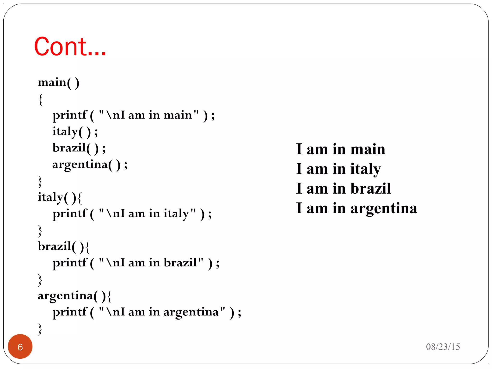 Cont…
main( )
{
printf ( "nI am in main" ) ;
italy( ) ;
brazil( ) ;
argentina( ) ;
}
italy( ){
printf ( "nI am in italy" ) ;
}
brazil( ){
printf ( "nI am in brazil" ) ;
}
argentina( ){
printf ( "nI am in argentina" ) ;
}
08/23/156
I am in main
I am in italy
I am in brazil
I am in argentina
 