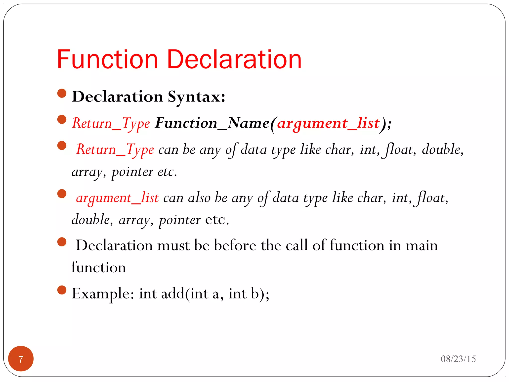 Function Declaration
Declaration Syntax:
Return_Type Function_Name(argument_list);
 Return_Type can be any of data type like char, int, float, double,
array, pointer etc.
 argument_list can also be any of data type like char, int, float,
double, array, pointer etc.
 Declaration must be before the call of function in main
function
Example: int add(int a, int b);
08/23/157
 