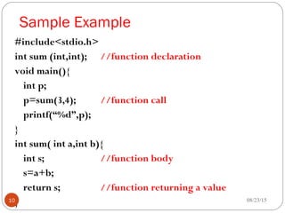 Sample Example
#include<stdio.h>
int sum (int,int); //function declaration
void main(){
int p;
p=sum(3,4); //function call
printf(“%d”,p);
}
int sum( int a,int b){
int s; //function body
s=a+b;
return s; //function returning a value
} 08/23/1510
 