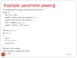 Example: parameter passing
/* Sending and receiving values between functions */
main( ){
int a, b, c, sum ;
printf ( "nEnter any three numbers " ) ;
scanf ( "%d %d %d", &a, &b, &c ) ;
sum = calsum ( a, b, c ) ;
printf ( "nSum = %d", sum ) ;
}
calsum ( x, y, z )
int x, y, z ;
{
int d ;
d = x + y + z ;
return ( d ) ;
}
And here is the output...
Enter any three numbers 10 20 30
Sum = 60 08/23/1513
 