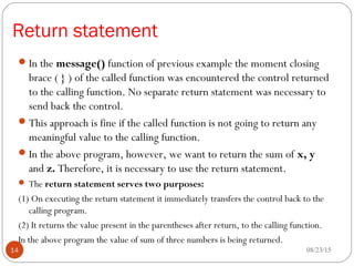 Return statement
In the message() function of previous example the moment closing
brace ( } ) of the called function was encountered the control returned
to the calling function. No separate return statement was necessary to
send back the control.
This approach is fine if the called function is not going to return any
meaningful value to the calling function.
In the above program, however, we want to return the sum of x, y
and z. Therefore, it is necessary to use the return statement.
 The return statement serves two purposes:
(1) On executing the return statement it immediately transfers the control back to the
calling program.
(2) It returns the value present in the parentheses after return, to the calling function.
In the above program the value of sum of three numbers is being returned.
08/23/1514
 