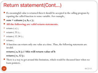 Return statement(Cont…)
 If a meaningful value is returned then it should be accepted in the calling program by
equating the called function to some variable. For example,
 sum = calsum ( a, b, c ) ;
 All the following are valid return statements.
 return ( a ) ;
 return ( 23 ) ;
 return ( 12.34 ) ;
 return ;
 A function can return only one value at a time. Thus, the following statements are
invalid.
return ( a, b ) ;//this will return value of b
return ( x, 12 ) ;
 There is a way to get around this limitation, which would be discussed later when we
learn pointers.
08/23/1516
 