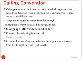 Calling Convention
Calling convention indicates the order in which arguments are
passed to a function when a function call is encountered. There
are two possibilities here:
(a) Arguments might be passed from left to right.
(b) Arguments might be passed from right to left.
C language follows the second order.
Consider the following function call:
fun (a, b, c, d ) ;
In this call it doesn’t matter whether the arguments are passed
from left to right or from right to left.
08/23/1517
 