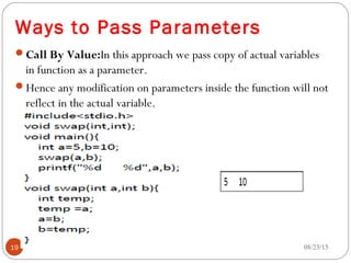 Ways to Pass Parameters
Call By Value:In this approach we pass copy of actual variables
in function as a parameter.
Hence any modification on parameters inside the function will not
reflect in the actual variable.
08/23/1519
 