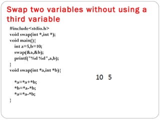 Swap two variables without using a
third variable
#include<stdio.h>
void swap(int *,int *);
void main(){
int a=5,b=10;
swap(&a,&b);
printf("%d %d",a,b);
}
void swap(int *a,int *b){
*a=*a+*b;
*b=*a-*b;
*a=*a-*b;
}
 